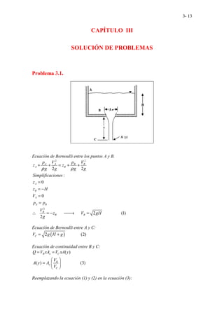 3- 13
CAPÍTULO III
SOLUCIÓN DE PROBLEMAS
Problema 3.1.
Ecuación de Bernoulli entre los puntos A y B.
2 2
2
... ...... ...... ....
2
........
2
:
0
0
2 ... 1
2
..( )
A A B B
A B
A
B
A
A B
B
B B
p V p V
z z
g g g g
Simplificaciones
z
z H
V
p p
V
z V gH
g
ρ ρ
+ + = + +
=
= −
=
=
∴ = − 
→ =
Ecuación de Bernoulli entre A y C:
( )..........
2 .. (2)
..
C
V g H g
= +
Ecuación de continuidad entre B y C:
( )
( ) (3)
.................
B o C
B
o
C
Q V xA V xA y
V
A y A
V
= =
 
=  
 
Reemplazando la ecuación (1) y (2) en la ecuación (3):
 