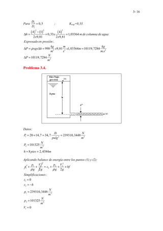 3- 16
Para 2
1
0,5
D
D
= ; Kexp=0,33.
( ) ( ) ( )
2 2 2
3 2 2
2
. .
4 1 4
0,33 1,03364
2 9,81 2 9,81
:
998 9,81 1,03364 10119,7284
.
10119,72
. . .
.
8
.
4
h x m de columna de agua
x x
Expresado en presión
kg m kg
P xgx h x x m
m s m s
N
P
m
ρ
−
∆ = + =
∆ = ∆ = =
∆ =
Problema 3.4.
Datos:
1 2 2
2 2
20 14,7 34,7 239310,3448
101325
8 2,4384
lb N
P
pulg m
N
P
m
h pies m
= + = =
=
= =
Aplicando balance de energía entre los puntos (1) y (2):
1
z
2
1 1
2
p V
g g
ρ
+ +
2
2 2
2
1
2
1 2
2 2
1
2
:
0
239310,3448
101325
0
p V
z hf
g g
Simplificaciones
z
z h
N
p
m
N
p
m
V
ρ
= + + +
=
= −
=
=
=
 