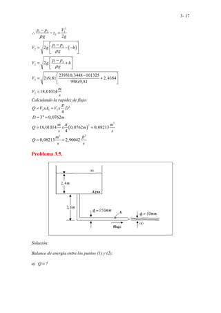 3- 17
( )
2
1 2 2
2
1 2
2
1 2
2
2
2
2
2
2
239310,3448 101325
2 9,81 2,4384
998 9,81
18,01014
p p V
z
g g
p p
V g h
g
p p
V g h
g
V x
x
m
V
s
ρ
ρ
ρ
−
∴ − =
 
−
= − −
 
 
 
−
= +
 
 
−
 
= +
 
 
=
Calculando la rapidez de flujo:
( )
2
2 2 2
3
2
3 3
4
3" 0,0762
18,01014 0,0762 0,08213
4
0,08213 2,90042
Q V xA V x D
D m
m m
Q x m
s s
m ft
Q
s s
π
π
= =
= =
= =
= =
Problema 3.5.
Solución:
Balance de energía entre los puntos (1) y (2):
a) ?
Q =
 