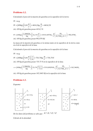 1- 8
Problema 1.2.
Calculando el peso de la muestra de gasolina en la superficie de la tierra:
( ) 2 2
.
450 9,81 4414,5 . 4414,5
W m g
m m
W kg kg N
s s
=
 
= = =
 
 
Así, 450 kg de gasolina pesan 4414,5 N.
( ) 2 2 2
1
2,20462
450 32,174 31919,14975 . 992,079
1 32,174 . /
f
m
m f
m
lb
lb ft ft
W kg lb lb
kg s s lb ft s
 
  
= = =
 
  
 
   
Así, 450 kg de gasolina pesan 992,079 lbf.
La masa de la muestra de gasolina es la misma tanto en la superficie de la tierra como
en el de la superficie de la luna.
Calculando el peso de la muestra de gasolina en la superficie de la luna:
( ) 2 2
.
1
450 9,81 735,75 . 735,75
6
W m g
m m
W kg kg N
s s
=
  
= = =
  
  
Así, 450 kg de gasolina pesan 735,75 N en la superficie de la luna.
( ) 2 2 2
1
2,20462 1
450 32,174 5319,858291 . 165,3465
1 6 32,174 . /
f
m
m f
m
lb
lb ft ft
w kg lb lb
kg s s lb ft s
 
   
= = =
 
   
  
   
Así, 450 kg de gasolina pesan 165,3465 lbf en la superficie de la luna.
Problema 1.3.
Esquema:
De los datos del problema se sabe que: 1 2 3
ρ ρ ρ ρ
= = =
Cálculo de la densidad:
 