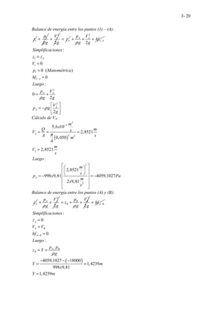 3- 20
Balance de energía entre los puntos (1) – (A):
1
z 1
p
g
ρ
+
2
1
2
V
g
+ A
z
=
2
1
2
A A
A
p V
hf
g g
ρ
−
+ + +
1
1
1
1
2
2
:
0
0 ( )
0
:
0
..
2
2
A
A
A A
A
A
Simplificaciones
z z
V
p Manométrica
hf
Luego
p V
g g
V
p g
g
ρ
ρ
−
=
=
=
=
= +
 
= −  
 
Cálculo de VA:
( )
3
3
2 2
2
2
2
5,6 10
2,8521
0,050
4
2,8521
:
2,8521
998 9,81 4059,1027
2 9,81
A
A
m
x
Q m
s
V
A s
m
m
V
s
Luego
m
s
p x Pa
m
x
s
π
−
= = =
=
 
 
 
 
 
 
= − = −
 
 
 
Balance de energía entre los puntos (A) y (B):
A
z
2
2
A A
p V
g g
ρ
+ +
2
2
B B
B
p V
z
g g
ρ
= + + A B
hf −
+
( )
:
0
0
:
4059,1027 18000
1,4239
998 9,81
1,4239
A
A B
A B
A B
B
Simplificaciones
z
V V
hf
Luego
p p
z Y
g
Y m
x
Y m
ρ
−
−
=
=
=
= =
− − −
= =
=
 