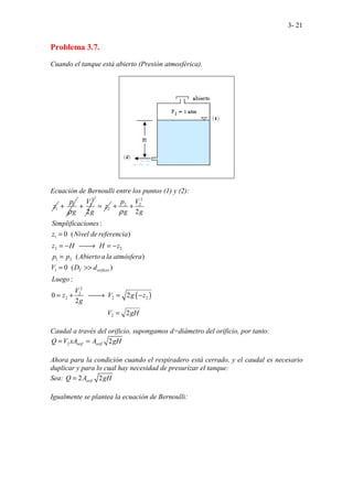 3- 21
Problema 3.7.
Cuando el tanque está abierto (Presión atmosférica).
Ecuación de Bernoulli entre los puntos (1) y (2):
1
z 1
p
g
ρ
+
2
1
2
V
g
+ 2
z
=
( )
2
2 2
1
2 2
1 2
1
2
2
2 2 2
2
.. . .
.. ..
.
2
:
0 ( )
( )
0 ( )
:
0 2
2
. . . .
..
.. ..
.......................... 2
......
T orificio
p V
g g
Simplificaciones
z Nivel de referencia
z H H z
p p Abierto a la atmósfera
V D d
Luego
V
z V g z
g
V gH
ρ
+ +
=
= − 
→ = −
=
= >>
= + 
→ = −
=
Caudal a través del orificio, supongamos d=diámetro del orificio, por tanto:
2 2
orif orif
Q V xA A gH
= =
Ahora para la condición cuando el respiradero está cerrado, y el caudal es necesario
duplicar y para lo cual hay necesidad de presurizar el tanque:
Sea: 2 2
orif
Q A gH
=
Igualmente se plantea la ecuación de Bernoulli:
 