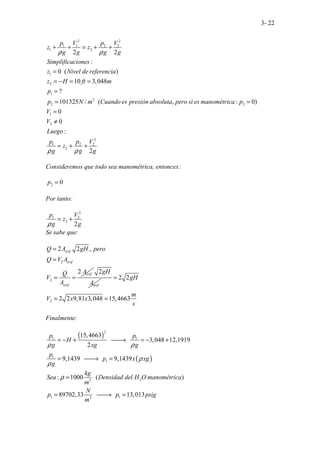3- 22
2 2
1 1 2 2
1 2
1
2
1
2
2 2
1
2
2
1 2 2
2
2 2
:
0 ( )
10 3,048
?
101325 / ( ,
.. . .
.. . . : 0)
. .
:
.
0
0
2
.
p V p V
z z
g g g g
Simplificaciones
z Nivel de referencia
z H ft m
p
p N m Cuando es presión absoluta pero si es manométrica p
V
V
Luego
p p V
z
g g g
ρ ρ
ρ ρ
+ + = + +
=
= − = =
=
= =
=
≠
= + +
Consideremos que todo sea manométrica, entonces:
2 0
p =
Por tanto:
2
1 2
2
2
p V
z
g g
ρ
= +
Se sabe que:
2
2
2 2 ,
2
.
orif
orif
orif
orif
Q A gH pero
Q V A
A
Q
V
A
=
=
= =
2
orif
gH
A
2
2 2
2 2 9,81 3,048 15,4663
gH
m
V x x
s
=
= =
Finalmente:
( )
( )
2
1 1
1
1
2
3
1 1
2
.. ..
.. ..
.. .
15,4663
3,048 12,1919
2
9,1439 9,1439
: 1000 ( )
89702,33 1
. .
.. .. 3,013
p p
H
g xg g
p
p x xg
g
kg
Sea Densidad del H O manométrica
m
N
p p psig
m
ρ ρ
ρ
ρ
ρ
= − + 
→ = − +
= 
→ =
=
= 
→ =
 