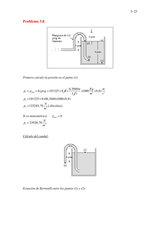 3- 23
Problema 3.8.
Primero calculo la presión en el punto (1):
1 101325 8
atm
p p hx xg ft
ρ
= + = +
0,3048
1
m
x
f 3 2
1
1 2
1000 9,81
101325 8 00,3048 1000 9,81
125245,70 ( )
Kg m
x x
m s
t
p x x x
N
p Absoluta
m
= +
=
Si es manométrica: 0
atm
p =
1 2
23920,70
N
p
m
=
Cálculo del caudal:
Ecuación de Bernoulli entre los puntos (1) y (2):
 