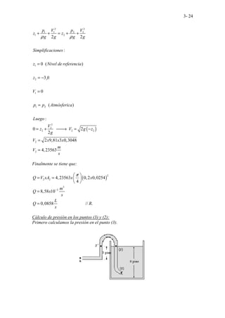 3- 24
( )
2 2
1 1 2 2
1 2
1
2
1
1 2
2
2
2 2 2
2
2
2 2
:
0 ( )
3
0
( )
:
0 2
2
2 9,81 3 0,3048
4,23563
.. . .
..
.. ..
p V p V
z z
g g g g
Simplificaciones
z Nivel de referencia
z ft
V
p p Atmósferica
Luego
V
z V g z
g
V x x x
m
V
s
ρ ρ
+ + = + +
=
= −
=
=
= + 
→ = −
=
=
Finalmente se tiene que:
( )
2
2 2
3
5
4,23563 0,2 0,0254
4
8,58 10
................
0,085 ..
8 // .
......
Q V xA x x
m
Q x
s
L
Q R
s
π
−
 
= =  
 
=
=
Cálculo de presión en los puntos (3) y (2):
Primero calculamos la presión en el punto (3).
 