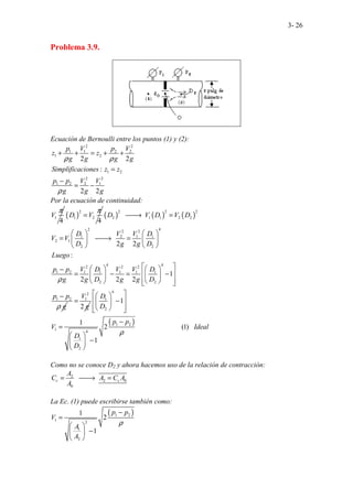 3- 26
Problema 3.9.
Ecuación de Bernoulli entre los puntos (1) y (2):
2 2
1 1 2 2
1 2
1 2
2 2
1 2 2 1
2
:
2 2
.
2
p V p V
z z
g g g g
Simplificaciones z z
p p V V
g g g
ρ ρ
ρ
+ + = + +
=
−
= −
Por la ecuación de continuidad:
1
4
V
π
( )
2
1 2
4
D V
π
= ( ) ( ) ( )
2 2 2
2 1 1 2 2
2 4
2 2
1 2 1 1
2 1
2 2
4 4
2 2 2
1 2 1 1 1 1 1
2 2
1 2
2 2
:
1
2 2
.. ..
.. .
2
.
D V D V D
D V V D
V V
D g g D
Luego
p p V D V V D
g g D g g D
p p
g
ρ
ρ

→ =
   
= 
→ =
   
   
 
   
−
 
= − = −
   
 
   
 
− 2
1
2
V
g
=
( )
4
1
2
1 2
1 4
1
2
.......................... ...
1
1
2 (1)
1
D
D
p p
V Ideal
D
D
ρ
 
 
 
−
 
 
 
 
−
=
 
−
 
 
Como no se conoce D2 y ahora hacemos uso de la relación de contracción:
2
2 0
0
.. ..
c c
A
C A C A
A
= 
→ =
La Ec. (1) puede escribirse también como:
( )
1 2
1 2
1
2
1
2
1
p p
V
A
A
ρ
−
=
 
−
 
 
 