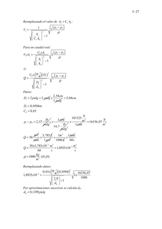 3- 27
Reemplazando el valor de 2 0
c
A C A
= :
( )
1 2
1 2
1
0
1
2
1
c
p p
V
A
C A
ρ
−
=
 
−
 
 
Para un caudal real:
( )
( )( ) ( )
1 2
0 1
1 1 2
1
0
2
0 1 1 2
4
1
0
2
1
:
4 2
1
p p
C xA
V xA
A
A
ó
C x D p p
Q
D
d
ρ
π
ρ
−
=
 
−
 
 
−
=
 
−
 
 
Datos:
1 2 2
D pulg pulg
= =
2,54
1
cm
x
pulg
1
0
1 2 2
5,04
0,0504
0,63
2,37
cm
D m
C
lb
p p
pulg
=
=
=
− =
1atm
x
2
14,7
lb
pulg
2
101325
1
N
m
x
atm 2
16336,07
30
N
m
gal
Q
=
=
min
3,785 L
x
1 gal
3
1
1000
m
x
L
1min
x
3 3 3
3
2
3
60
30 3,785 10
1,8925 10
60
1000 ( )
.
s
x x m m
Q x
s s
kg
H O
m
ρ
−
−
= =
=
Reemplazando datos:
( )( )
2
3
0
0,63 0,0504 16336,07
4
1,8925 10 2
1000
2,0
1
x
x x
d
π
−
=
 
−
 
 
Por aproximaciones sucesivas se calcula d0:
0 0,1298
d pulg
=
 