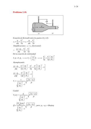 3- 28
Problema 3.10.
Ecuación de Bernoulli entre los puntos (1) y (2):
2 2
1 1 2 2
1 2
1 2
2 2
1 2 2 1
2 2
: (
2 2
.
...
)
.
p V p V
z z
g g g g
Simplificaciones z z horizontal
p p V V
g g g
ρ ρ
ρ
+ + = + +
=
−
∴ = −
De la ecuación de continuidad:
4
2 2
1 2 1 1
1 1 2 2 2 1
2 2
4 4
2 2 2
1 2 1 1 1 1 1
2 2
1 2
.. .. .. .
2 2
:
1
2 2 2
.
A V V D
V A V A V V
A g g D
Reemplazando
p p V D V V D
g g D g g D
p p
g
ρ
ρ
   
= 
→ = 
→ =
   
   
 
   
−
 
= − = −
   
 
   
 
− 2
1
2
V
g
=
( )
4
1
2
1 2
1 4
1
2
1
1
2
1
D
D
p p
V
D
D
ρ
 
 
 
−
 
 
 
 
−
=
 
−
 
 
Caudal:
( )
( )( ) ( )
1 2
1
1 1 4
1
2
2
1 1 2
1 2
4
1
2
2
1
4 2 , :
1
..
p p
A
V xA
D
D
D p p
Q pero p p hx xg
D
D
ρ
π
ρ
ρ
−
=
 
−
 
 
−
= − = ∆
 
−
 
 
 