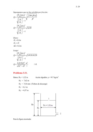 3- 29
Supongamos que no hay pérdida por fricción:
( )( )
2
1
4
1
2
4 2
1
D hx
Q
D
D
π ρ
∆
=
 
−
 
 
( )
xg
ρ
( )( )
2
1
4
1
2
4 2
1
D
Q g h
D
D
π
= ∆
 
−
 
 
Datos:
1
2
0,1
0,2
D m
D D
h m
=
=
∆ =
Luego:
( )( )
2
4
2 3
4 4
0,1
4 2 9,81 0,20
0,1
1
0,015
............
6
// .
10
Q x x
D
D m
Q R
s
D
π
−
=
 
−
 
 
=
−
Problema 3.11.
Datos: DT = 1,52 m Aceite algodón: ρ = 917 kg/m3
HT = 7,62 m
D2 = 15,8 mm (Tobera de descarga)
H1 = 6,1 m
H2 = 4,57 m
Para la figura mostrada:
 