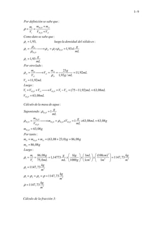 1- 9
2
2
1
1
. . . . :
H O s
t
t H O s
Por definición se sabe que
m m
m
V V V
ρ
+
= =
+
2
2
1
1
1 1
1 1
1 1
1
. . . .
...................... .
:
1,93, :
1,93 1
1,
. .
93
:
23
11,92
1,93
.
/
11
.
9
.
, 2
.
r
s
r s r H O
H O
r
s s
s s
s s
s
Como dato se sabe que
luego la densidad del sólido es
g
x x
mL
g
mL
Por otro lado
m m g
V mL
V g mL
V mL
Lueg
ρ
ρ
ρ ρ ρ ρ
ρ
ρ
ρ
ρ
=
= 
→ = =
=
= 
→ = = =
=
2 2
2
1 1 1 1
:
(75 11,92) 63,08
63,08
H O s H O s
H O
o
V V V V V V mL mL
V mL
= + 
→ = − = − =
=
2
2
2 2 2 2
2
2
2
1 1
1
1
:
: 1
1 63,08 63,08
63,08
:
(63,08 23,0) 86,08
86,08
:
. . . . .
.
86,08 1
1,14773
75,0
H O
H O
H O H O H O H O
H O
H O
t H O s
t
t
t
Cálculo dela masa de agua
g
Suponiendo
mL
m g
m xV x mL g
V mL
m g
Por tanto
m m m g g
m g
Luego
m g g
x
V mL mL
ρ
ρ ρ
ρ
=
= 
→ = = =
=
= + = + =
=
= = =
3
3 3 3
1 3
1 2 3 3
3
1 (100 )
1147,73
1000 1 1
1147,73
1147,73
1147,73
kg mL cm kg
x x
g cm m m
kg
m
kg
m
kg
m
ρ
ρ ρ ρ ρ
ρ
 
   
=
 
   
 
   
=
= = = =
=
Cálculo de la fracción 3:
 