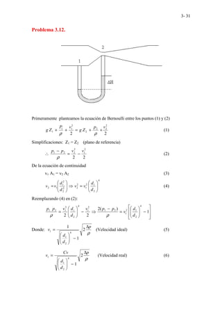 3- 31
Problema 3.12.
Primeramente planteamos la ecuación de Bernoulli entre los puntos (1) y (2)
2
2
2
2
2
2
2
1
1
1
v
p
Z
g
v
P
Z
g +
+
=
+
+
ρ
ρ
(1)
Simplificaciones: Z1 = Z2 (plano de referencia)
2
2
2
1
2
2
2
1 v
v
p
p
−
=
−
∴
ρ
(2)
De la ecuación de continuidad
v1 A1 = v2 A2 (3)
4
2
1
2
1
2
2
2
2
2
1
1
2 







=
⇒








=
d
d
v
v
d
d
v
v (4)
Reemplazando (4) en (2):








−








=
−
⇒
−








= 1
)
(
2
2
2
4
2
1
2
1
2
1
2
1
4
2
1
2
1
2
1
d
d
v
p
p
v
d
d
v
p
p
ρ
ρ
Donde:
ρ
p
d
d
v
∆
−








= 2
1
1
4
2
1
1 (Velocidad ideal) (5)
ρ
p
d
d
Cv
v
∆
−








= 2
1
4
2
1
1 (Velocidad real) (6)
 