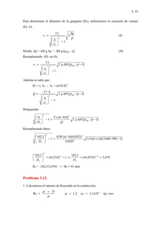 3- 33
Para determinar el diámetro de la garganta (D2), utilizaremos la ecuación de venturi
(Ec. 6).
ρ
p
d
d
Cv
v
∆
−








= 2
1
4
2
1
1 (I)
Donde, ∆p = ∆H g ∆ρ = ∆H g [ρHg – ρ] (II)
Reemplazando (II) en (I):
]
1
/
[
2
1
4
2
1
1 −
∆
−








= ρ
ρHg
H
g
d
d
Cv
v
Además se sabe que:
Q = v1 A1 ; A1 = (π/4) D1
2
]
1
/
[
2
1
4
2
1
1
−
∆
−








= ρ
ρHg
H
g
d
d
A
Cv
Q
Despejando:
]
1
/
[
2
)
4
/
(
1
2
1
4
2
1
−
∆
=
−








ρ
ρ
π
Hg
H
g
Q
D
Cv
D
D
Reemplazando datos:
]
1
999
/
13600
[
0
,
1
81
,
9
2
0207
,
0
)
1023
,
0
)(
4
/
(
98
,
0
1
3
,
102 2
4
2
−
=
−








x
x
D
π
474
,
2
)
4742
,
36
(
3
,
102
1
)
1216
,
6
(
3
,
102 4
/
1
2
2
4
2
=
=
⇒
−
=








D
D
D2 = 102,3/2,4741 → D2 ≡ 41 mm
Problema 3.13.
1. Calculamos el número de Reynolds en la conducción:
3
Re 1,2 1,2 10 /
v D
cp x kg mxs
ρ
µ
µ
−
= = =
 