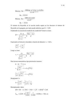 3- 34
Máximo: Re = mxs
kg
x
m
x
s
m
m
kg
/
3
3
10
2
,
1
20
,
0
)
/
(
2
)
/
(
1000
−
Re = 333333
Mínimo: Re = 3
10
2
,
1
20
,
0
2
,
0
1000
−
x
x
x
Re = 33333
El número de Reynolds en la sección ancha supera en las descasos al número de
Reynolds en la garganta, por tanto puede admitirse que Cv = 0,98
Empleando la ecuación de medición de caudal del Venturi se tiene:
ρ
)
(
2
1
2
1
2
2
1
1 p
p
A
A
A
Cv
Q
−
−








=
Expresado en forma de velocidad y relación de diámetro: v1 = Q/A1
2
2
1
4








=






A
A
d
D
Luego se tiene:
ρ
)
(
2
1
2
1
2
1
p
p
d
D
Cv
v
−
−






=
Para lectura manométrica tipo piezómetro tenemos:
p1 – p2 = h ρ g
g
h
Cv
d
D
v 2
1
4
1 =
−






g
h
d
D
Cv
v
2
1
4
1
=
−












Despejando h:
g
Cv
v
d
D
h
2
1
1
2
1
4














−






=
Reemplazando datos:
d/D = 0,8 → ó D/d = 1/0,8 = 1,25 → (D/d)4
≡ 2,44
cm
m
x
h 6
,
30
306
,
0
81
,
9
2
1
98
,
0
0
,
2
]
1
44
,
2
[
2
max =
=






−
=
 