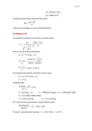 3- 37
Q = 4,07x10-2
m3
/h
Q = 0,0407 m3
/h
Verificación del mínimo número de Reynolds:
µ
ρ D
x
v
x
=
Re
Aquí la única incógnita es la viscosidad del benzol:
Problema 3.15.
El caudal de circulación en el orificio se calcula como:
ρ
)
(
2
1
2
1
4
p
p
do
D
Co
vo
−






−
=
Para el caso de lectura manométrica
p1 – p2 = h x g (ρm – ρ)
81
,
9
2
)
62
,
0
(
]
)
10
5
(
1
[
)
24
,
4
(
2
4
2
2
1
x
x
p
p
−
=
−
γ
O
H
de
m
p
p
2
2
1
23
,
2
=
−
γ
En columnas de mercurio, el cálculo es como sigue:
p1 – p2 = h x g x (ρm – ρ)
γ = ρ x g
Reemplazando:
23
,
2
)
(
=
−
−
g
g
x
h m
ρ
ρ
ρ
h = 2,23 (ρ/ρm – ρ) ρ = 1000 kg/m3
(agua), ρm = 13600 kg/m3
(Hg)
h = 2,23 (1000/(13600-1000))
h = 0,1769 m de Hg h = 17,7 cm de Hg
b) Como primera aproximación se puede admitir como:
total
p
Temporal
p
∆
∆
= Co
2
= 0,62 = 0,38
Por tanto ∆p permanente/∆p temp = 1 – 0,38 = 0,62 
→ 62 %
 