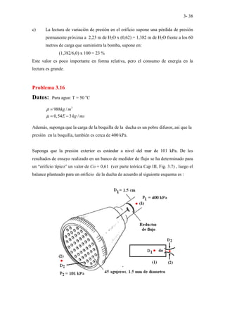 3- 38
c) La lectura de variación de presión en el orificio supone una pérdida de presión
permanente próxima a 2,23 m de H2O x (0,62) = 1,382 m de H2O frente a los 60
metros de carga que suministra la bomba, supone en:
(1,382/6,0) x 100 = 23 %
Este valor es poco importante en forma relativa, pero el consumo de energía en la
lectura es grande.
Problema 3.16
Datos: Para agua: T = 50 o
C
3
988 /
0,54 3 /
kg m
E kg ms
ρ
µ
=
= −
Además, suponga que la carga de la boquilla de la ducha es un pobre difusor, así que la
presión en la boquilla, también es cerca de 400 kPa.
Suponga que la presión exterior es estándar a nivel del mar de 101 kPa. De los
resultados de ensayo realizado en un banco de medidor de flujo se ha determinado para
un “orificio típico” un valor de Co = 0,61 (ver parte teórica Cap III, Fig. 3.7) , luego el
balance planteado para un orificio de la ducha de acuerdo al siguiente esquema es :
 