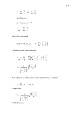 3- 39
1
z
2
1 1
2
2
p V
z
g g
ρ
+ + =
2
2 2
2 2
1 2 2 1
2
:
( ) 0
2 2
p V
g g
Simplificaciones
z despreciable
p p V V
g g g
ρ
ρ
+ +
∆ = =
−
= −
Ecuación de continuidad:
4
2 2
1 2 2
1 1 2 2
1
2 2
V V D
Qorificio V A V A
g g D
 
= = ⇒ =  
 
Combinando con la ecuación anterior:
4 4
2 2 2
1 2 2 2 2 2 2
1 1
1
2 2 2
p p V V D V D
g g g D g D
ρ
 
   
−
 
= − = −
   
 
   
 
( )
1 2
2 4
2
1
2
1
1
p p
V
D
D
ρ
−
=
 
− 
 
De la definición de contracción (ver el esquema anterior) se establece:
2
2
c c
D
C D C do
do
= ⇒ =
Reemplazando
( )
1 2
2 4
1
2
1
1 c
p p
V
C do
D
ρ
−
=
 
− 
 
Calculo de caudal:
 