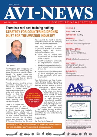 AVI-NEWS
Vol.:3, Issue:15
April, 2019 INDIA A M O N T H L Y N E W S L E T T E R
VOLUME: 3
ISSUE: April, 2019
PERIODICITY: Monthly
PUBLISHER:
AVITRUE SPARES DMCC
WEBSITE: www.avitruespares.com
EDITORIAL OFFICE:
803, Almass Tower,
Dubai Marina-48748 Dubai,
UAE
EMAIL: info@avitruespares.com
COPYRIGHT:
AVITRUE SPARES DMCC
All rights reserved worldwide.
DESIGNED BY:
Silenttpartners
www.silenttpartners.com
Dear Friends,
Recently police spent a staggering half
million pounds on investigating the
drone disruption at London Gatwick
Airport. The airport closure cost
airlines about Fifty million pounds;
and the revenue loss at Gatwick
Airport itself is still unknown.
Airports, prisons, sporting arenas,
government buildings, ports and
infrastructure that house a large
number of civilians know
they are also susceptible to
similar and costly drone
threats. In fact, the
counter drone market
is predicted to rise by
28.8% annually over
the next five years.
There is an urgent need
for integration of the
technology that is designed
to detect, identify and neutralize
malicious drone activity and to
overcome the regulatory hurdles.
Till now, solution developers from
industry, start-ups and technology
groups were discussing the ‘What
if? Scenario. Now that the ‘big one’
has occurred, the need to develop
complete solutions to this emerging
threat has become predominant.
The need therefore for every
organization whether it is Aviation,
Defense, Prisons, and Strategic
Industrial installations is to:
•	 Learn how to protect their
organization and its assets from
drone incursions
•	 Identify cost-effective solutions to
the long-term drone concerns
•	 Work out strategies to reduce the
risk of a loss of money, reputation
or even life
•	 Understandtherapiddevelopment
of drone technology and how
it can specifically affect each
organization 
New technologies, as they develop,
while bringing certain advantages,
also create new potential threats and
tools for malicious attacks on critical
infrastructure. Several recent
incidents in different parts
of the world have shown
that the threat posed by
UAVs cannot and must
not be ignored. In view
of UAVs advance in
technological capability
and spread to a wider
range of usage domains,
security responses must
consider new, ‘out-of-the-
box’ thinking because, as Albert
Einstein put it, ‘No problem can be
solved from the same kind of thinking
that created it.’
Happy Landings.
Gp Capt Sanjiv Aggarwal
WE HAVE REAL TIME ACCESS TO COMPLETE INVENTORY FOR ALL SERIES
OF KING AIR, BEECH CRAFT, HAWKER AND CESSNA AIRCRAFT.
AVITRUE SPARES DMCC, DUBAI
Disclaimer: Copyright © 2017 Avitrue Spares DMCC, Dubai, All
rights reserved throughout the world.
Articles & material in Avi-News are purely for information purpose.
While reasonable care is taken to ensure the accuracy of information
by Avi-News, no responsibility can be taken for any error that may
have crept up inadvertently. The views expressed in Avi-News do not
necessarily reflect those of the Publisher or the Editor.
There is a real cost to doing nothing
STRATEGY FOR COUNTERING DRONES
MUST FOR THE AVIATION INDUSTRY
Now we have
a new Nepal Office
for your convenience!
Contact: Sumeru-
+91 9851027524
 