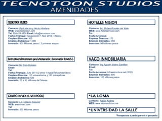 Contacto:   Raúl Macias y Héctor Arellano WEB:  www.tecnotoon.com Tel:  558 421 6856  Email:  info@tecnotoon.com Fecha Arranque:  Inauguración 1 fase 2012 (4 fases) Empleos Directos:  500 Empleos Indirectos:  1,000 Inversión:  400 Millones pesos / 2 primeras etapas Contacto:   Bo Erick Holstein Email:  Tel:   Fecha Arranque:  Julio 2011 (2 años 1 etapa/7años total obra) Empleos Directos:  110 universitarios y 150 trabajadores Empleos Indirectos:  520 Inversión:  25 a 30 Millones de Dólares Contacto:   Lic. Ruben Rosales del Valle WEB:  www.hotelesmision.com Tel: Fecha Arranque: Empleos Directos:  120 Empleos Indirectos:  350 Inversión:  98 Millones pesos Contacto:   Rafael Andres WEB:  www.lalomacd.com.mx *Prospectos a participar en el proyecto  Contacto:   Lic. Octavio Esquivel WEB:  www.invex.com Tel:   Inversión:  500 Millones pesos Contacto:   Ing.Agustin Valero Santillan Email:   Tel:   Fecha Arranque:  Infraestructura vial (2010) Empleos Indirectos:  500 Inversión:  100 Millones pesos 
