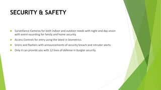 SECURITY & SAFETY
 Surveillance Cameras for both indoor and outdoor needs with night and day vision
with event recording for family and home security.
 Access Controls for entry using the latest in biometrics.
 Sirens and flashers with announcements of security breach and intruder alerts.
 Only it can provide you with 12 lines of defense in burglar security.
 