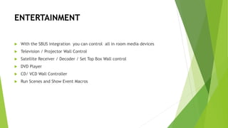ENTERTAINMENT
 With the SBUS integration you can control all in room media devices
 Television / Projector Wall Control
 Satellite Receiver / Decoder / Set Top Box Wall control
 DVD Player
 CD/ VCD Wall Controller
 Run Scenes and Show Event Macros
 