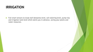 IRRIGATION
 Full smart sensors to study leaf dampness level, soil watering level, pump trip
and irrigation tank level which alerts you in advance, saving your plants and
water resources.
 