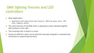 DMX lighting fixtures and LED
controllers
 Basic Application :
 Applications with simple three color mixing of – RGB (red, green, blue) – CMY
(cyan, magenta, yellow)
 The zone intensity of the RGB colors is adjusted so when blended together
they produce a new color
 The resulting color is fixed in a scene
 Scenes of different colors can be selected manually (keypad) or automatically
(timeclock or sequencing functions)
 