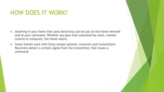 HOW DOES IT WORK?
 Anything in your home that uses electricity can be put on the home network
and at your command. Whether you give that command by voice, remote
control or computer, the home reacts.
 Smart homes work with fairly simple systems: receivers and transmitters
Receivers detect a certain signal from the transmitter, that issues a
command.
 