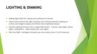 LIGHTING & DIMMING
 Adding light adds life, beauty and ambiance to homes.
 Smart home control the light intensity and working channels creating an
artistic and elegant shapes and effects that emphasize beauty
 Control Lighting fixtures from a single Wall Switch. Control spot lights, Dome
lights, chandeliers , table lamps and cove lights.
 With the SBUS intelligent dimmers you can control form 2 to 24 channels.
 