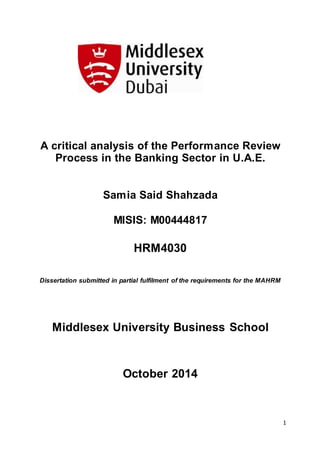 1
A critical analysis of the Performance Review
Process in the Banking Sector in U.A.E.
Samia Said Shahzada
MISIS: M00444817
HRM4030
Dissertation submitted in partial fulfilment of the requirements for the MAHRM
Middlesex University Business School
October 2014
 