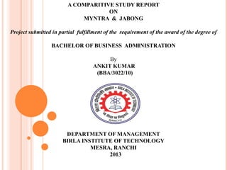 A COMPARITIVE STUDY REPORT
ON
MYNTRA & JABONG
Project submitted in partial fulfillment of the requirement of the award of the degree of
BACHELOR OF BUSINESS ADMINISTRATION
By
ANKIT KUMAR
(BBA/3022/10)
DEPARTMENT OF MANAGEMENT
BIRLA INSTITUTE OF TECHNOLOGY
MESRA, RANCHI
2013
 