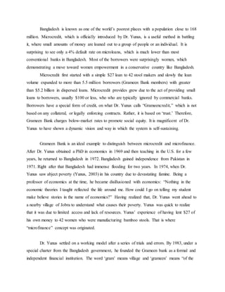 Bangladesh is known as one of the world’s poorest places with a population close to 168
million. Microcredit, which is officially introduced by Dr. Yunus, is a useful method in battling
it, where small amounts of money are loaned out to a group of people or an individual. It is
surprising to see only a 4% default rate on microloans, which is much lower than most
conventional banks in Bangladesh. Most of the borrowers were surprisingly women, which
demonstrating a move toward women empowerment in a conservative country like Bangladesh.
Microcredit first started with a simple $27 loan to 42 stool makers and slowly the loan
volume expanded to more than 5.5 million borrowers (Grameen Bank members) with greater
than $5.2 billion in dispersed loans. Microcredit provides grew due to the act of providing small
loans to borrowers, usually $100 or less, who who are typically ignored by commercial banks.
Borrowers have a special form of credit, on what Dr. Yunus calls “Grameencredit,” which is not
based on any collateral, or legally enforcing contracts. Rather, it is based on ‘trust.’ Therefore,
Grameen Bank charges below-market rates to promote social equity. It is magnificent of Dr.
Yunus to have shown a dynamic vision and way in which the system is self-sustaining.
Grameen Bank is an ideal example to distinguish between microcredit and microfinance.
After Dr. Yunus obtained a PhD in economics in 1969 and then teaching in the U.S. for a few
years, he returned to Bangladesh in 1972. Bangladesh gained independence from Pakistan in
1971. Right after that Bangladesh had immense flooding for two years. In 1974, when Dr.
Yunus saw abject poverty (Yunus, 2003) in his country due to devastating famine. Being a
professor of economics at the time, he became disillusioned with economics: “Nothing in the
economic theories I taught reflected the life around me. How could I go on telling my student
make believe stories in the name of economics?” Having realized that, Dr. Yunus went ahead to
a nearby village of Jobra to understand what causes their poverty. Yunus was quick to realize
that it was due to limited access and lack of resources. Yunus’ experience of having lent $27 of
his own money to 42 women who were manufacturing bamboo stools. That is where
“microfinance” concept was originated.
Dr. Yunus settled on a working model after a series of trials and errors. By 1983, under a
special charter from the Bangladesh government, he founded the Grameen bank as a formal and
independent financial institution. The word ‘gram’ means village and ‘grameen’ means “of the
 
