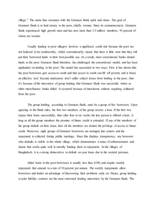 village.” The name thus resonates with the Grameen Bank spirit and vision. The goal of
Grameen Bank is to lend money to the poor, chiefly women. Since its commencement, Grameen
Bank experienced high growth rates and has now more than 5.5 million members, 95 percent of
whom are women.
Usually lending to poor villagers involves a significant credit risk because the poor are
not believed to be creditworthy, which conventionally means that there is little trust that they will
put their borrowed funds to their best possible use. As a result, most conventional banks denied
funds to the poor. Grameen Bank therefore, has challenged the conventional model, and has been
applauded on lending to the poor. The model has succeeded in two ways: First, it has shown that
the poor borrowers gets access to credit and that access to credit can lift off poverty and is hence
an effective tool. Second, institutions don’t suffer critical losses from lending to the poor. Also
it’s because of the innovation of group lending that Grameen Bank was successful, where as
other microfinance banks failed. It occurred because of microloans without requiring collateral
from the poor.
The group lending, according to Grameen Bank, must be a group of five borrowers. Upon
agreeing to the Bank rules, the first two members of the group receive a loan. If the first two
repays their loans successfully, then after four to six weeks the last person is offered a loan. A
long as all the group members the promise of future credit is extended. If any of the members of
the group default on their loans, then all the members are denied the privilege of access to future
credit. Moreover, eight groups of Grameen borrowers are arranged into centers and the
repayment is collected during public meetings. Since this displays transparency, any borrower
who defaults is visible to the whole village, which demonstrates a sense of embarrassment and
shame that works quite well in morally binding them to repayment. In the villages of
Bangladesh, it is a strong disincentive to default on your loans due to the societal pressure.
Initial loans to the poor borrowers is usually less than $100, and require weekly
repayment that amount to a rate of 10 percent per annum. The weekly repayments allow
borrowers and lender an advantage of discovering their problems early on. Hence, group lending,
or joint liability contract are the most renowned leading innovation by the Grameen Bank. The
 