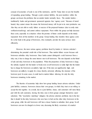concept of economies of scale is one of the motivators, and Dr. Yunus later on saw the benefits
of expanding group lending. Through a joint contract liability, the poor members within the
groups can lessen the problems that an outside lender normally faces. The outside lenders –
traditionally banks and government sponsored agencies face ‘agency costs.’ Because of moral
hazard, they cannot ensure the ensure the borrowed money will be put to its most productive use.
Also they are not able to verify failure or success of the proposed business (due to costly state
verification/auditing), and cannot enforce repayment. Peers within the group can help decrease
these costs, especially in a situation where the promise of future credit depends on the timely
repayment from all the members in the group. Group lending thus transfers these agency costs
fro m the bank to the group of borrowers, who eventually provide the same services more
efficiently.
However, the more serious agency problems faced by lenders is ‘adverse selection’-
determining the potential credit risk of the borrower. Thus market failure occurs because safe
borrowers subsidize risky borrowers. Since banks cannot distinguish a safe borrower from a
risky one, it has to charge the same interest rate to all borrowers. The rate depends on the blend
of safe and risky borrowers in the population. When the proportion of risky borrowers is large,
the subsidy required (for the lender to break even on all borrowers) is really high that the lender
has to charge the borrowers an unfairly high rate. If the rates are significantly high, safe
borrowers are unlikely to apply for a loan, thereby adversely affecting the structure of the
borrower pool. In some cases, it could lead to market failure allowing for only the risky
borrowers remaining in the market.
The theories of economics help show how group lending lessen adverse selection. Under
joint liability contracts, borrowers choose their own groups, in which they trust or are willing to
accept the risk together. As a result, due to a join liability clause, safe customers will more likely
pair with the safe customers, leaving the risky ones to form groups amongst themselves (peer
selection). This “assortative matching” mitigates the adverse selection problems due to the fact
that it should be the risky borrowers who now have to bail out the other risky borrowers in the
same group, while the safe borrowers will have a lesser burden to subsidize their group. So all
borrowers can now be charged at a lower rate, deceasing the likely occurrence of a market
 