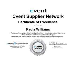 Cvent Supplier Network
Certificate of Excellence
is presented to
Paula Williams
For successful completion of the Cvent Supplier Network site selection course requirements.
Date of Achievement: 07/14/2016
venue searching, e-RFP creation, and site selection through the Cvent Supplier Network.
This authenticates that Paula has proficient knowledge of
Certificate valid for 2 years
 