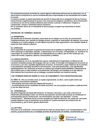 En el presente proyecto se tendrá en cuenta algunos referentes teóricos que se relacionan con el
tema lectura compresiva lo cual es fundamental para el aprendizaje en los estudiantes de la sedes
la cruces.
La lectura cumple un papel importante de permitir el desarrollo de la competencia del ser humano.
Como función cognitiva perite el acceso a los avances tecnológicos científicos y de la información.
La lectura es uno de los medios efectivos para enseñar a pensar a reflexionar; imaginar y
comprender, recrear e interpretar lectura mecánica.
En su quehacer diario de un estudiante la lectura juega un papel muy importante en todos
los ámbitos.
DEFINICION DE TERMINOS BASICOS
LA ENSEÑANZA:
Es aquella que el docente considera, como base de su trabajo con el niño, la comunicación
interestructurante, que permita un dialogo sincero y permite un intercambio de saberes, una mutua
confianza y un mutuo respeto, no solo desde el punto de vista cognoscitivo, sino también desde el
punto de vista cultural y afectivo.
EL LENGUAJE:
Es la capacidad de convertir la experiencia humana de la realidad en significación. A través de él, el
niño construye su identidad, aprende a relacionarse con el mundo, conceptualiza, se inserta en su
comunidad. Es a partir de la realidad, ya interpretada por la cultura, que el niño construye una
visión del mundo, cognitiva, afectiva, comunicativa y estética.
LA LENGUA ESCRITA:
La humanidad se vio en la necesidad de superar radicalmente la fugacidad y la diferencia del
contexto inmediato propias del lenguaje oral, por un lado, el mensaje oral desaparece tan pronto se
lo enuncia y, por otro, supedita significación al emisor, al momento y lugar histórico de su emisión,
a los elementos presentes durante la comunicación, a las presuposiciones, a los significados
paralingüísticos, etc. Entonces se buscó un sistema que asegura perdurabilidad e independencia
del contexto que no sólo existiera en la dimensión del tiempo, sino también en la del espacio.
Este sistema fue la escritura con su hallazgo, comenzó también una tradición escrita.
LOS TERMINOS BASICOS SOBRE EL CUAL SE FUNDAMENTA ESTA INVESTIGACION SON:
EL NIÑO: El niño se concibe como un sujeto cognoscente; es decir, como sujeto activo que
construye conocimiento mediante:
- Sus propias acciones sobre los objetos del mundo, y
- la confrontación de los resultados de estas acciones, con sus propias conceptos y explicaciones,
y con las ideas del otro.
EL APRENDIZAJE:
Es parte integrante del desarrollo psíquico: lo impulsa y favorece y, por ende, promueve el
desarrollo psicobiológico total. Los errores que aparecen durante este proceso se constituyen el
prerrequisitos para la construcción de conocimiento; por esto, son llamados " errores
constructivos" , diferentes de los errores causados por falta de atención, los cuales por otra parte,
pueden deberes a que la enseñanza no ha tenido en cuenta el proceso de construcción de
conocimiento y, por lo tanto, genera distracción.

LA LECTURA:
Para leer no es suficiente el reconocimiento de cada una de las letras ni su correspondiente valor
sonoro, ya que la lectura es un complejo proceso de producción de sentido, caracterizado por

 