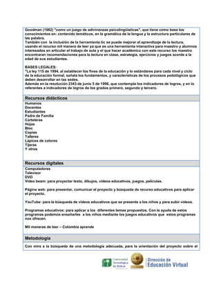 Goodman (1982) "como un juego de adivinanzas psicolingüísticas", que tiene como base los
conocimientos en: contenido temáticos, en la gramática de la lengua y la estructura particulares de
las palabra.
También con la inclusión de la herramienta tic se puede mejorar el aprendizaje de la lectura,
usando el recurso mil manera de leer ya que es una herramienta interactiva para maestro y alumnos
interesados en articular el trabajo de aula y el que hacer académico con este recurso los maestro
encontraran recomendaciones para la lectura en clase, estrategia, ejercicios y juegos acorde a la
edad de sus estudiantes.
BASES LEGALES:
"La ley 115 de 1994, al establecer los fines de la educación y lo estándares para cada nivel y ciclo
de la educación formal, señala los fundamentos, y características de los procesos pedológicos que
deben desarrollar en las sedes.
Además en la resolución 2343 de junio 5 de 1996, que contempla los indicadores de logros, y en lo
referentes a indicadores de logros de los grados primero, segundo y tercero.

Recursos didácticos
Humanos
Docentes
Estudiantes
Padre de Familia
Carteleras
Hojas
Bloc
Copias
Talleres
Lápices de colores
Tijeras
Y otros

Recursos digitales
Computadores
Televisor
DVD
Video beam: para proyectar texto, dibujos, videos educativos, juegos, películas.
Página web: para presentar, comunicar el proyecto y búsqueda de recurso educativos para aplicar
el proyecto.
YouTube: para la búsqueda de videos educativos que se presente a los niños y para subir videos.
Programas educativos: para aplicar a los diferentes temas propuestos. Con la ayuda de estos
programas podemos enseñarles a los niños mediante los juegos educativos que estos programas
nos ofrecen.
Mil maneras de leer – Colombia aprende

Metodología
Con mira a la búsqueda de una metodología adecuada, para la orientación del proyecto sobre el

 