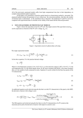 IJPEDS ISSN: 2088-8694 
The Linear Model of a PV moduel (Mohamed Abd-El-Hakeem Mohamed)
901
All of the previously mentioned models suffer from high computational time due to their dependency on
complex transcendental implicit equations.
In this paper a five parameters extraction mainly based on a linearization method is presented. The
proposed method estimate the parameter of a pv without any the conversion problem. And also ,the number
of iteration times is determined . so the calculation time is decresed The predicted I-V and P-V curves are
compared with experimental data to conclude on the validity of the model and the followed procedure.
2. NON LINEAR MODEL OF PHOTOVOLTAIC MODULE
Figure 1.shows the equivalent circuit for a PV cell. The output current of the equivalent circuit, ,
can be expressed as a function of the PV cell’s voltage, [1]:
Figure 1. Equivalent circuit of a photovoltaic cell using
The single exponential module
( ) (1)
In the above equation, Vt is the junction thermal voltage:
(2)
Where k is the Boltzmann constant (1.38 x 10-23 J K-1), q is the electronic charge (1.602 x 10-19 C), T is the
cell temperature (K); A is the diode ideality factor, the series resistance (Ω) and is the shunt resistance
(Ω). ns is the number of cells connected in series. Equation (1) can be written for the three key-points of the
V-I characteristic:
= (3)
(4)
= (5)
An additional equation can be derived using the fact that is on the P-V characteristic of the panel, at the MPP,
the derivative of power with voltage is zero.
|
( )
( )
(6)
The fifth equation can be derived using the fact that is on the P-I characteristics of a PV system at the
maximum power point, the derivative of power with respect to current is zero.
 