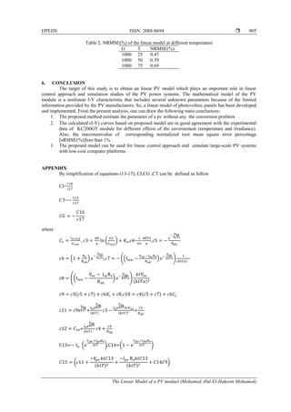 IJPEDS ISSN: 2088-8694 
The Linear Model of a PV moduel (Mohamed Abd-El-Hakeem Mohamed)
905
Table 2. NRMSE(%) of the linear model at different temperature
G T NRMSE(%)
1000 25 0.47
1000 50 0.39
1000 75 0.69
6. CONCLUSION
The target of this study is to obtain an linear PV model which plays an important role in linear
control approach and simulation studies of the PV power systems. The mathematical model of the PV
module is a nonlinear I-V characteristic that includes several unknown parameters because of the limited
information provided by the PV manufacturers. So, a linear model of photovoltaic panels has been developed
and implemented. From the present analysis, one can draw the following main conclusions:
1. The proposed method estimate the parameter of a pv without any the conversion problem .
2. The calculated (I-V) curves based on proposed model are in good agreement with the experimental
data of KC200GT module for different effects of the environment (temperature and irradiance).
Also, the maximumvalue of corresponding normalized root mean square error percentage
[nRMSE(%)]less than 1%
3. The proposed model can be used for linear control approach and simulate large-scale PV systems
with low-cost computer platforms
APPENDIX
By simplification of equations (13-17), CI,CG ,CT can be defined as follow
CI=
CT=
where
( ) ,c4= ,
( ) , (( ) ) ( )
(( ) )
( )
( ) , ( )
+( ) ( )
+
+( )
C13= ( ),C14=( )
(
( ) ( )
)
 