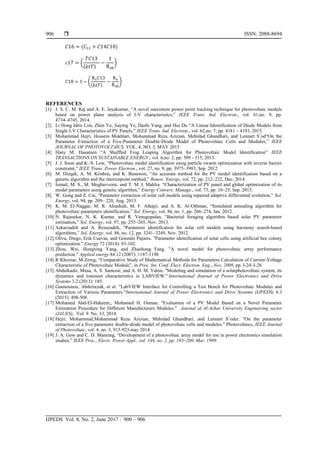 ISSN: 2088-8694
IJPEDS Vol. 8, No. 2, June 2017 : 900 – 906
906
( )
(
( )
)
(
( )
)
REFERENCES
[1] J. S. C. M. Raj and A. E. Jeyakumar, “A novel maximum power point tracking technique for photovoltaic module
based on power plane analysis of I-V characteristics,” IEEE Trans. Ind. Electron., vol. 61,no. 9, pp.
4734–4745, 2014.
[2] Li Hong Idris Lim, Zhen Ye, Jiaying Ye, Dazhi Yang, and Hui Du “A Linear Identification of Diode Models from
Single I-V Characteristics of PV Panels,” IEEE Trans. Ind. Electron., vol. 62,no. 7, pp. 4181 – 4193, 2015.
[3] Mohammad Hejri, Hossein Mokhtari, Mohammad Reza Azizian, Mehrdad Ghandhari, and Lennart S¨od“On the
Parameter Extraction of a Five-Parameter Double-Diode Model of Photovoltaic Cells and Modules,” IEEE
JOURNAL OF PHOTOVOLTAICS, VOL. 4, NO. 3, MAY 2015
[4] Hany M. Hasanien “A Shuffled Frog Leaping Algorithm for Photovoltaic Model Identification” IEEE
TRANSACTIONS ON SUSTAINABLE ENERGY., vol. 6,no. 2, pp. 509 - 515, 2015.
[5] J. J. Soon and K.-S. Low, “Photovoltaic model identification using particle swarm optimization with inverse barrier
constraint,” IEEE Trans. Power Electron., vol. 27, no. 9, pp. 3975–3983, Sep. 2012.
[6] M. Dizqah, A. M. Krishna, and K. Busawon, “An accurate method for the PV model identification based on a
genetic algorithm and the interiorpoint method,” Renew. Energy, vol. 72, pp. 212–222, Dec. 2014.
[7] Ismail, M. S., M. Moghavvemi, and T. M. I. Mahlia. “Characterization of PV panel and global optimization of its
model parameters using genetic algorithm,” Energy Convers. Manage., vol. 73, pp. 10–25, Sep. 2013.
[8] W. Gong and Z. Cai, “Parameter extraction of solar cell models using repaired adaptive differential evolution,” Sol.
Energy, vol. 94, pp. 209– 220, Aug. 2013.
[9] K. M. El-Naggar, M. R. Alrashidi, M. F. Alhajri, and A. K. Al-Othman, “Simulated annealing algorithm for
photovoltaic parameters identification,” Sol. Energy, vol. 86, no. 1, pp. 266–274, Jan. 2012.
[10] N. Rajasekar, N. K. Kumar, and R. Venugopalan, “Bacterial foraging algorithm based solar PV parameter
estimation,” Sol. Energy, vol. 97, pp. 255–265, Nov. 2013.
[11] Askarzadeh and A. Rezazadeh, “Parameter identification for solar cell models using harmony search-based
algorithms,” Sol. Energy, vol. 86, no. 12, pp. 3241–3249, Nov. 2012.
[12] Oliva, Diego, Erik Cuevas, and Gonzalo Pajares. "Parameter identification of solar cells using artificial bee colony
optimization." Energy 72 (2014): 93-102.
[13] Zhou, Wei, Hongxing Yang, and Zhaohong Fang. "A novel model for photovoltaic array performance
prediction." Applied energy 84.12 (2007): 1187-1198
[14] R Khezzar, M Zereg, “Comparative Study of Mathematical Methods for Parameters Calculation of Current-Voltage
Characteristic of Photovoltaic Module”, in Proc. Int. Conf. Elect. Electron. Eng., Nov. 2009, pp. I-24–I-28.
[15] Abdulkadir, Musa, A. S. Samosir, and A. H. M. Yatim. "Modeling and simulation of a solarphotovoltaic system, its
dynamics and transient characteristics in LABVIEW." International Journal of Power Electronics and Drive
Systems 3.2 (2013): 185.
[16] Guenounou, Abderrezak, et al. "LabVIEW Interface for Controlling a Test Bench for Photovoltaic Modules and
Extraction of Various Parameters."International Journal of Power Electronics and Drive Systems (IJPEDS) 6.3
(2015): 498-508.
[17] Mohamed Abd-El-Hakeem,, Mohamed H. Osman. "Evaluation of a PV Model Based on a Novel Parameter
Estimation Procedure for Different Manufacturers Modules." Journal of Al-Azhar University Engineering sector
(JAUES),. Vol. 9. No. 33, 2014.
[18] Hejri, Mohammad,Mohammad Reza Azizian, Mehrdad Ghandhari, and Lennart S¨oder. "On the parameter
extraction of a five-parameter double-diode model of photovoltaic cells and modules." Photovoltaics, IEEE Journal
of Photovoltaic, vol. 4, no. 3, 915-923.may 2014.
[19] J. A. Gow and C. D. Manning, “Development of a photovoltaic array model for use in power electronics simulation
studies,” IEEE Proc., Electr. Power Appl., vol. 146, no. 2, pp. 193–200, Mar. 1999.
 