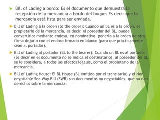  Bill of Lading a bordo: Es el documento que demuestra la
recepción de la mercancía a bordo del buque. Es decir que la
mercancía está lista para ser enviada.
 Bill of Lading a la orden (to the order): Cuando un BL es a la orden, el
propietario de la mercancía, es decir, el poseedor del BL, puede
convertirlo: mediante endoso, en nominativo. ponerlo a la orden de otra
firma dejarlo con el endoso firmado en blanco (para que prácticamente
sean al portador).
 Bill of Lading al portador (BL to the bearer): Cuando un BL es al portador
(es decir en el documento no se indica el destinatario), al poseedor del BL
se le considera, a todos los efectos legales, como el propietario de la
mercancía.
 Bill of Lading House: El BL House (BL emitido por el transitario) y el Non-
negotiable Sea Way Bill (SWB) son documentos no negociables, que no dan
derechos sobre la mercancía.
 