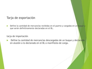 Tarja de exportación
 Define la cantidad de mercancías recibidas en el puerto y cargadas en un buque y
que serán definitivamente declaradas en el BL.
tarja de importación
 Define la cantidad de mercancías descargadas de un buque y declarada
en alusión a lo declarado en el BL o manifiesto de carga.
 