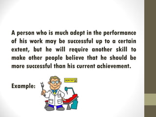 A person who is much adept in the performance
of his work may be successful up to a certain
extent, but he will require another skill to
make other people believe that he should be
more successful than his current achievement.
Example:
 