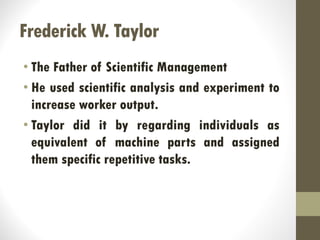 Frederick W. Taylor
• The Father of Scientific Management
• He used scientific analysis and experiment to
increase worker output.
• Taylor did it by regarding individuals as
equivalent of machine parts and assigned
them specific repetitive tasks.
 