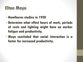 Elton Mayo
• Hawthorne studies in 1920
• Determine what effect hours of work, periods
of rests and lighting might have on worker
fatigue and productivity.
• Mayo concluded that social interaction is a
factor for increased productivity.
 