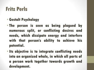 Fritz Perls
• Gestalt Psychology
• The person is seen as being plagued by
numerous split, or conflicting desires and
needs, which dissipate energy and interfere
with that person’s ability to achieve his
potential.
• Its objective is to integrate conflicting needs
into an organized whole, in which all parts of
a person work together towards growth and
development.
 