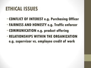 ETHICAL ISSUES
• CONFLICT OF INTEREST e.g. Purchasing Officer
• FAIRNESS AND HONESTY e.g. Traffic enforcer
• COMMUNICATION e.g. product offering
• RELATIONSHIPS WITHIN THE ORGANIZATION
e.g. supervisor vs. employee credit of work
 