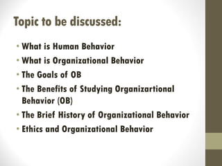 Topic to be discussed:
• What is Human Behavior
• What is Organizational Behavior
• The Goals of OB
• The Benefits of Studying Organizartional
Behavior (OB)
• The Brief History of Organizational Behavior
• Ethics and Organizational Behavior
 