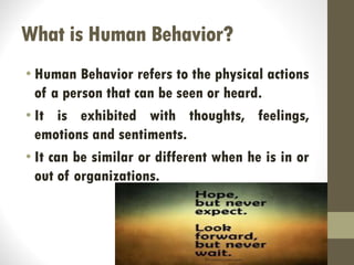 What is Human Behavior?
• Human Behavior refers to the physical actions
of a person that can be seen or heard.
• It is exhibited with thoughts, feelings,
emotions and sentiments.
• It can be similar or different when he is in or
out of organizations.
 