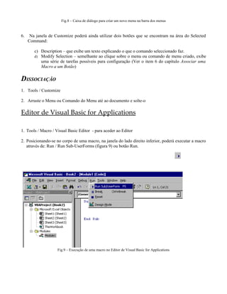 Fig.8 – Caixa de diálogo para criar um novo menu na barra dos menus



6.    Na janela de Customize poderá ainda utilizar dois botões que se encontram na área do Selected
     Command:

        c) Description – que exibe um texto explicando o que o comando seleccionado faz.
        d) Modify Selection – semelhante ao clique sobre o menu ou comando de menu criado, exibe
           uma série de tarefas possíveis para configuração (Ver o item 6 do capítulo Associar uma
           Macro a um Botão)

DISSOCIAÇÃO
1. Tools / Customize

2. Arraste o Menu ou Comando do Menu até ao documento e solte-o

Editor de Visual Basic for Applications

1. Tools / Macro / Visual Basic Editor - para aceder ao Editor

2. Posicionando-se no corpo de uma macro, na janela do lado direito inferior, poderá executar a macro
   através de: Run / Run Sub-UserForms (figura 9) ou botão Run.




                    Fig.9 – Execução de uma macro no Editor de Visual Basic for Applications
 