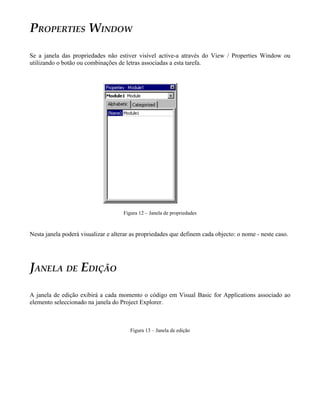 PROPERTIES WINDOW

Se a janela das propriedades não estiver visível active-a através do View / Properties Window ou
utilizando o botão ou combinações de letras associadas a esta tarefa.




                                     Figura 12 – Janela de propriedades



Nesta janela poderá visualizar e alterar as propriedades que definem cada objecto: o nome - neste caso.




JANELA DE EDIÇÃO

A janela de edição exibirá a cada momento o código em Visual Basic for Applications associado ao
elemento seleccionado na janela do Project Explorer.



                                        Figura 13 – Janela de edição
 